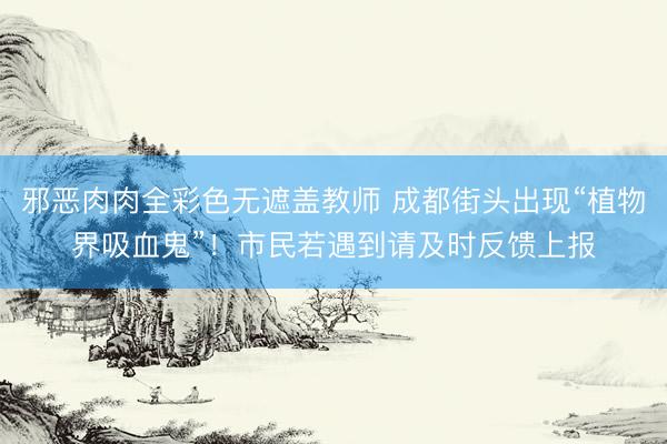 邪恶肉肉全彩色无遮盖教师 成都街头出现“植物界吸血鬼”！市民若遇到请及时反馈上报