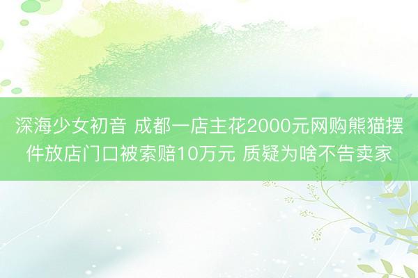 深海少女初音 成都一店主花2000元网购熊猫摆件放店门口被索赔10万元 质疑为啥不告卖家