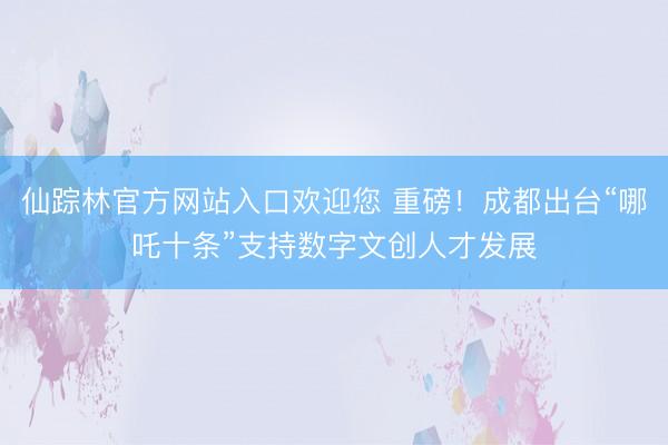 仙踪林官方网站入口欢迎您 重磅!成都出台“哪吒十条”支持数字文创人才发展