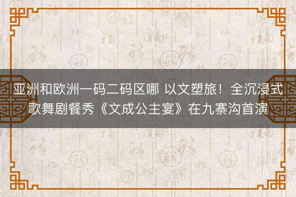 亚洲和欧洲一码二码区哪 以文塑旅！全沉浸式歌舞剧餐秀《文成公主宴》在九寨沟首演
