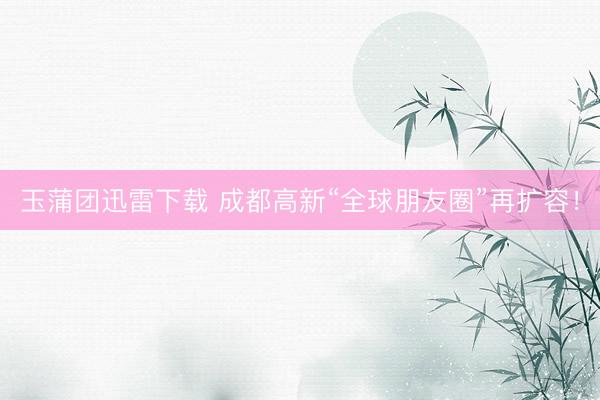玉蒲团迅雷下载 成都高新“全球朋友圈”再扩容！