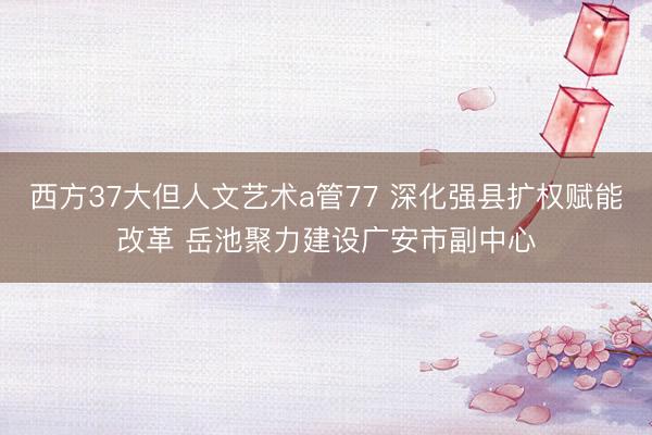 西方37大但人文艺术a管77 深化强县扩权赋能改革 岳池聚力建设广安市副中心