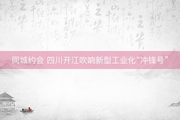 同城约会 四川开江吹响新型工业化“冲锋号”