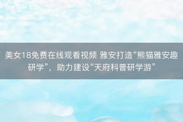 美女18免费在线观看视频 雅安打造“熊猫雅安趣研学”,助力建设“天府科普研学游”