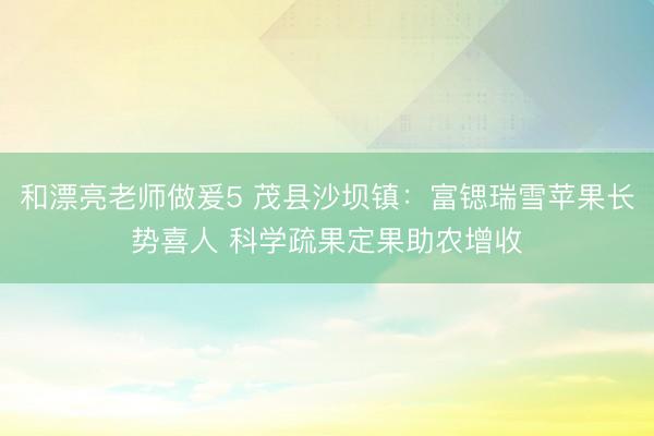 和漂亮老师做爰5 茂县沙坝镇：富锶瑞雪苹果长势喜人 科学疏果定果助农增收