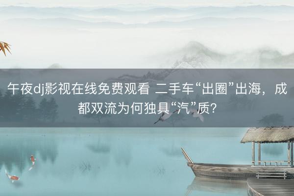 午夜dj影视在线免费观看 二手车“出圈”出海,成都双流为何独具“汽”质?