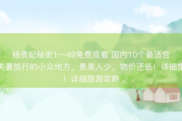 杨贵妃秘史1一49免费观看 国内10个最适合退休后夫妻旅行的小众地方，景美人少，物价还低！详细旅游攻略