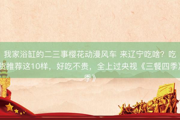 我家浴缸的二三事樱花动漫风车 来辽宁吃啥？吃货推荐这10样，好吃不贵，全上过央视《三餐四季》