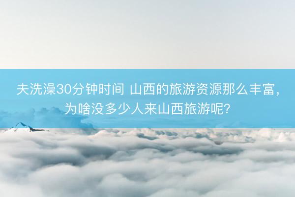 夫洗澡30分钟时间 山西的旅游资源那么丰富，为啥没多少人来山西旅游呢？