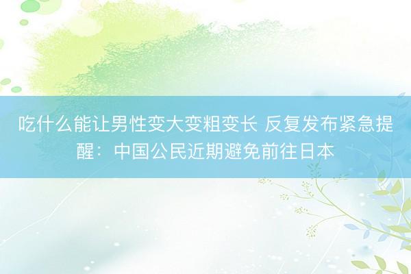 吃什么能让男性变大变粗变长 反复发布紧急提醒:中国公民近期避免前往日本