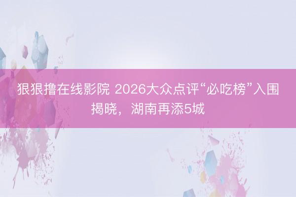 狠狠撸在线影院 2026大众点评“必吃榜”入围揭晓，湖南再添5城