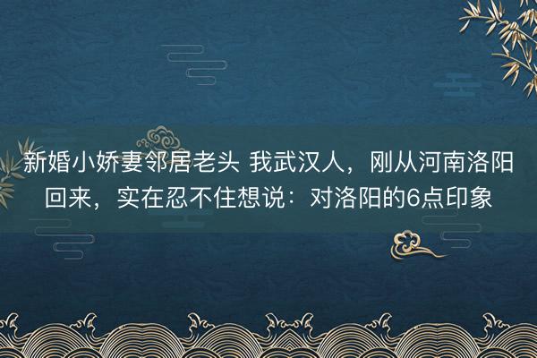 新婚小娇妻邻居老头 我武汉人，刚从河南洛阳回来，实在忍不住想说：对洛阳的6点印象