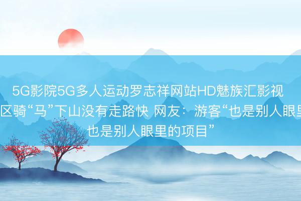 5G影院5G多人运动罗志祥网站HD魅族汇影视 郴州一景区骑“马”下山没有走路快 网友：游客“也是别人眼里的项目”