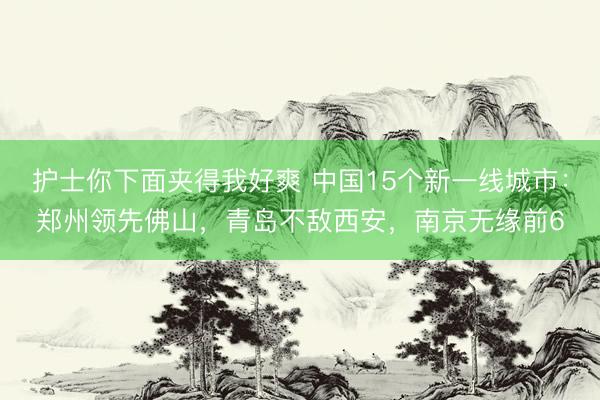 护士你下面夹得我好爽 中国15个新一线城市：郑州领先佛山，青岛不敌西安，南京无缘前6