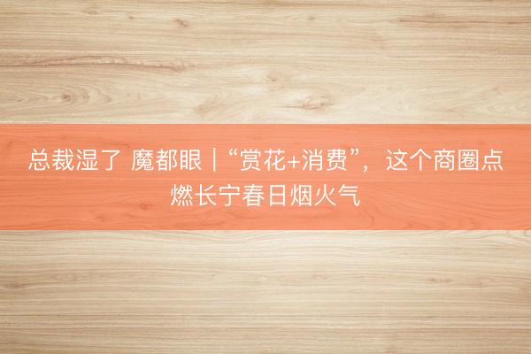 总裁湿了 魔都眼｜“赏花+消费”，这个商圈点燃长宁春日烟火气