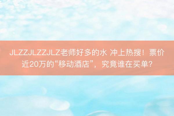 JLZZJLZZJLZ老师好多的水 冲上热搜！票价近20万的“移动酒店”，究竟谁在买单？