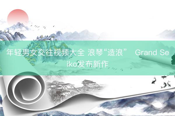 年轻男女交往视频大全 浪琴“造浪”　Grand Seiko发布新作