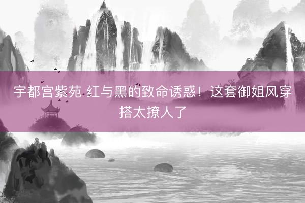 宇都宫紫苑 红与黑的致命诱惑！这套御姐风穿搭太撩人了