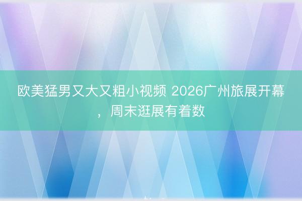 欧美猛男又大又粗小视频 2026广州旅展开幕，周末逛展有着数