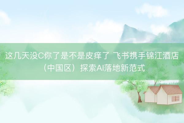 这几天没C你了是不是皮痒了 飞书携手锦江酒店（中国区）探索AI落地新范式