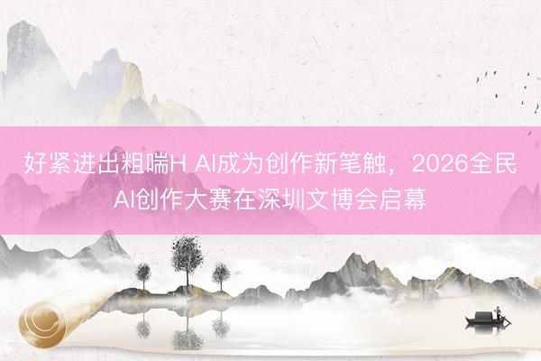 好紧进出粗喘H AI成为创作新笔触，2026全民AI创作大赛在深圳文博会启幕