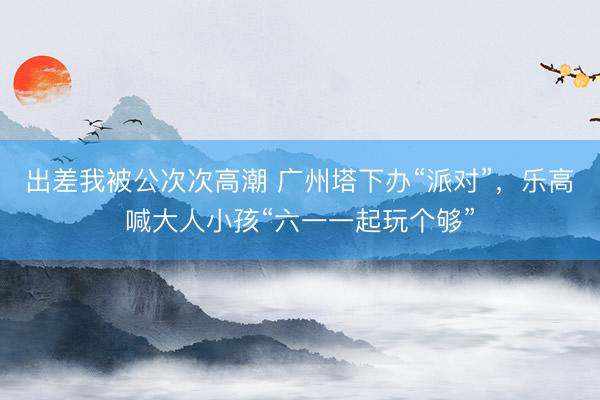 出差我被公次次高潮 广州塔下办“派对”，乐高喊大人小孩“六一一起玩个够”