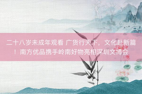 二十八岁未成年观看 广货行天下，文化赴新篇！南方优品携手岭南好物亮相深圳文博会