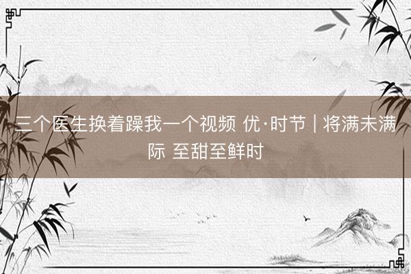 三个医生换着躁我一个视频 优·时节 | 将满未满际 至甜至鲜时