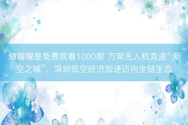 做暧暧是免费观看1000部 万架无人机竞逐“天空之城”，深圳低空经济加速迈向全链生态