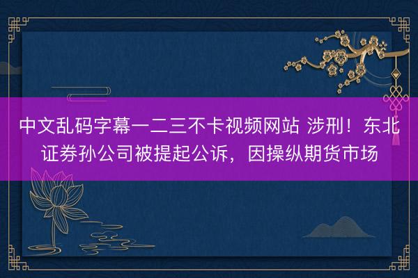 中文乱码字幕一二三不卡视频网站 涉刑！东北证券孙公司被提起公诉，因操纵期货市场