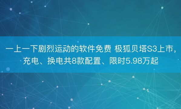 一上一下剧烈运动的软件免费 极狐贝塔S3上市，充电、换电共8款配置、限时5.98万起