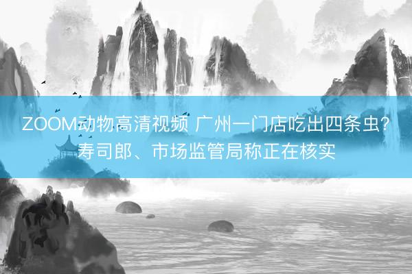 ZOOM动物高清视频 广州一门店吃出四条虫？寿司郎、市场监管局称正在核实