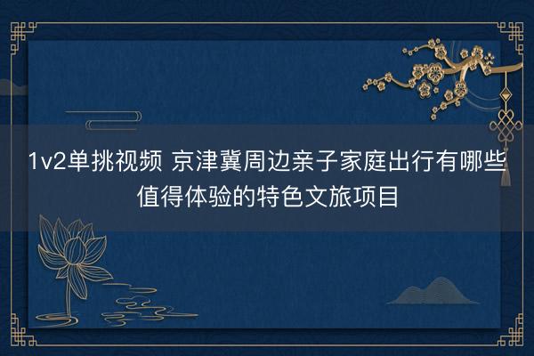 1v2单挑视频 京津冀周边亲子家庭出行有哪些值得体验的特色文旅项目