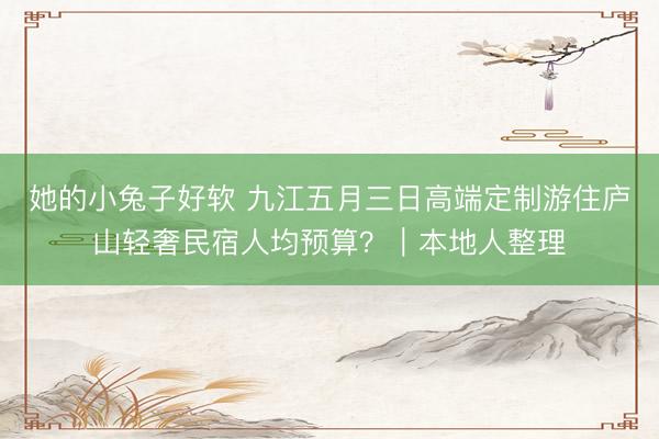 她的小兔子好软 九江五月三日高端定制游住庐山轻奢民宿人均预算？｜本地人整理