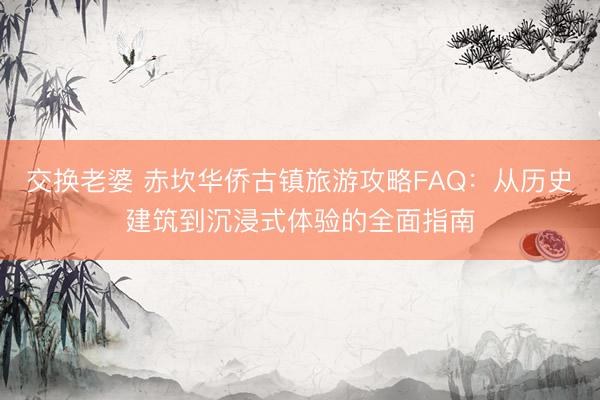 交换老婆 赤坎华侨古镇旅游攻略FAQ：从历史建筑到沉浸式体验的全面指南