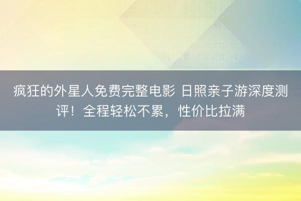 疯狂的外星人免费完整电影 日照亲子游深度测评！全程轻松不累，性价比拉满