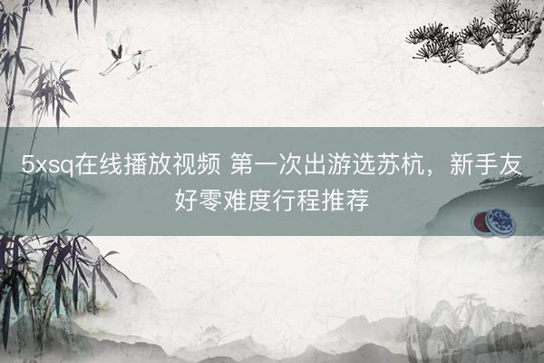 5xsq在线播放视频 第一次出游选苏杭，新手友好零难度行程推荐