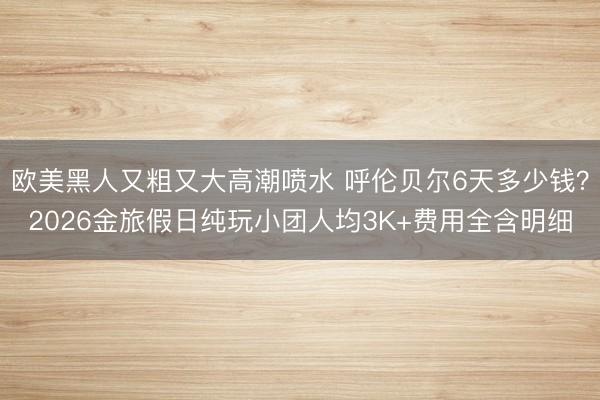 欧美黑人又粗又大高潮喷水 呼伦贝尔6天多少钱？2026金旅假日纯玩小团人均3K+费用全含明细