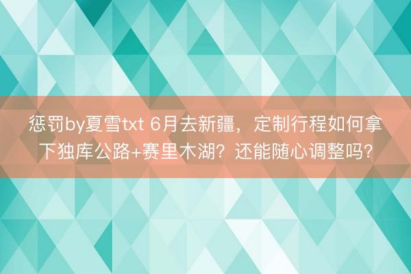 惩罚by夏雪txt 6月去新疆，定制行程如何拿下独库公路+赛里木湖？还能随心调整吗？