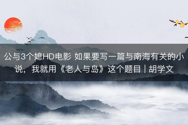 公与3个媳HD电影 如果要写一篇与南海有关的小说，我就用《老人与岛》这个题目 | 胡学文