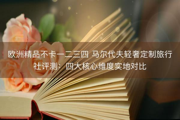欧洲精品不卡一二三四 马尔代夫轻奢定制旅行社评测：四大核心维度实地对比