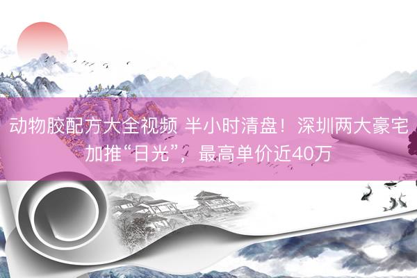 动物胶配方大全视频 半小时清盘！深圳两大豪宅加推“日光”，最高单价近40万