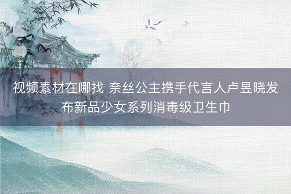视频素材在哪找 奈丝公主携手代言人卢昱晓发布新品少女系列消毒级卫生巾
