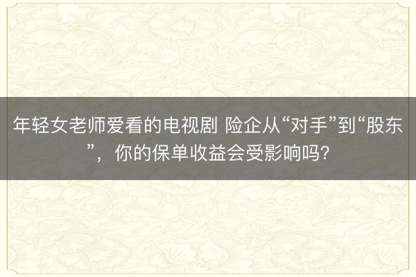 年轻女老师爱看的电视剧 险企从“对手”到“股东”，你的保单收益会受影响吗？