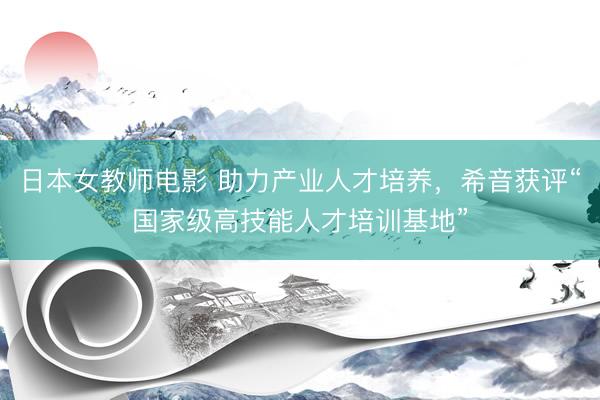 日本女教师电影 助力产业人才培养，希音获评“国家级高技能人才培训基地”