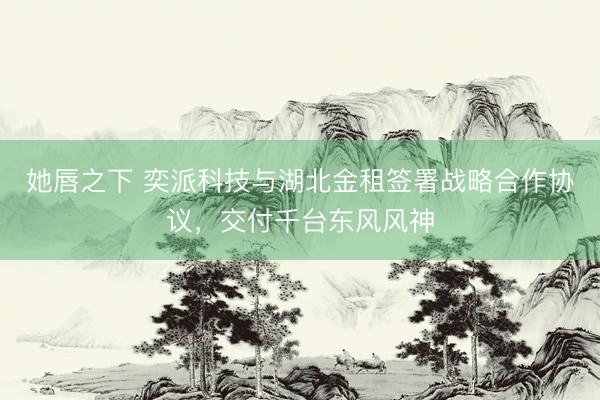 她唇之下 奕派科技与湖北金租签署战略合作协议，交付千台东风风神