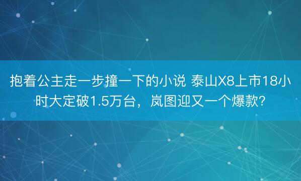 抱着公主走一步撞一下的小说 泰山X8上市18小时大定破1.5万台，岚图迎又一个爆款？