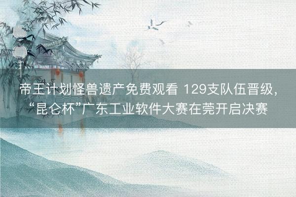 帝王计划怪兽遗产免费观看 129支队伍晋级，“昆仑杯”广东工业软件大赛在莞开启决赛