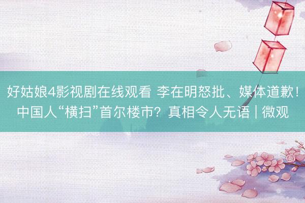 好姑娘4影视剧在线观看 李在明怒批、媒体道歉！中国人“横扫”首尔楼市？真相令人无语 | 微观