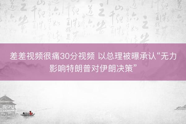 差差视频很痛30分视频 以总理被曝承认“无力影响特朗普对伊朗决策”